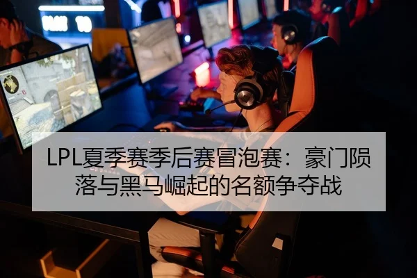 LPL夏季赛季后赛冒泡赛：豪门陨落与黑马崛起的名额争夺战