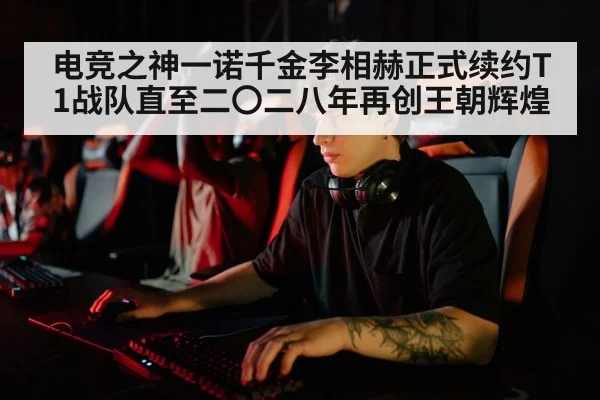 电竞之神一诺千金李相赫正式续约T1战队直至二〇二八年再创王朝辉煌