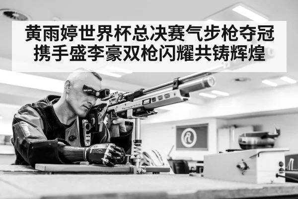 黄雨婷世界杯总决赛气步枪夺冠 携手盛李豪双枪闪耀共铸辉煌